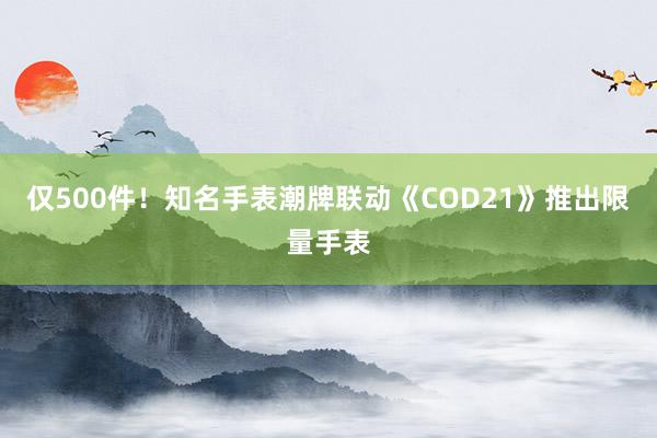 仅500件！知名手表潮牌联动《COD21》推出限量手表