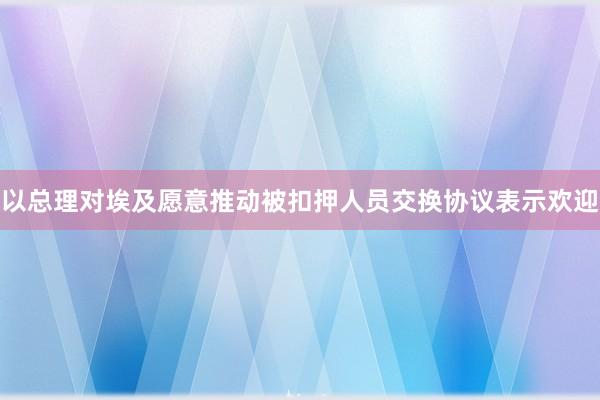 以总理对埃及愿意推动被扣押人员交换协议表示欢迎