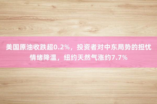 美国原油收跌超0.2%，投资者对中东局势的担忧情绪降温，纽约天然气涨约7.7%