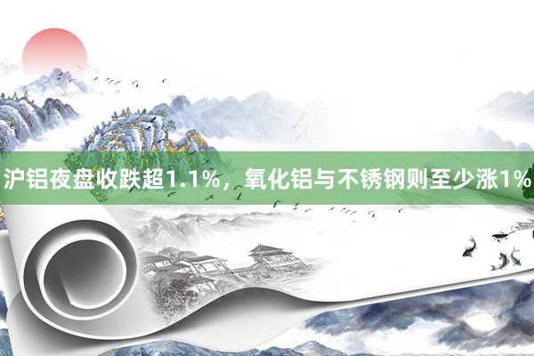 沪铝夜盘收跌超1.1%，氧化铝与不锈钢则至少涨1%