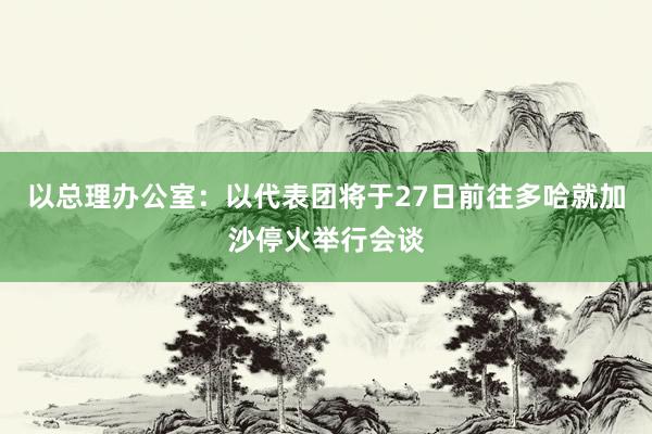 以总理办公室：以代表团将于27日前往多哈就加沙停火举行会谈