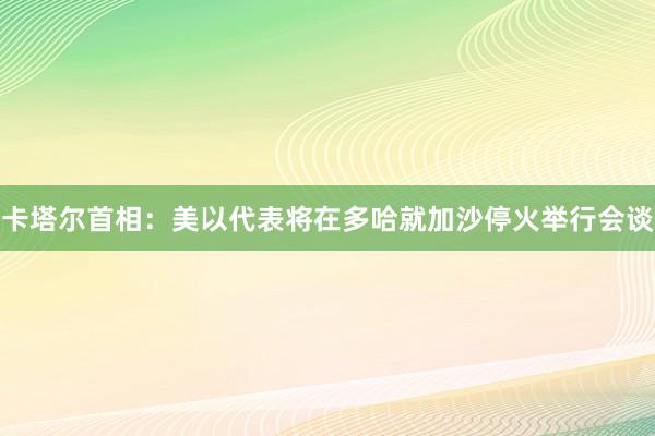 卡塔尔首相：美以代表将在多哈就加沙停火举行会谈