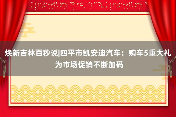 焕新吉林百秒说|四平市凯安迪汽车：购车5重大礼 为市场促销不断加码