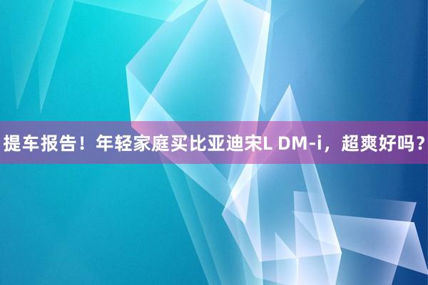 提车报告！年轻家庭买比亚迪宋L DM-i，超爽好吗？