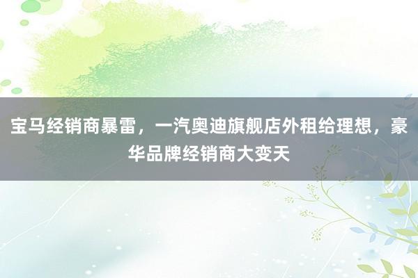 宝马经销商暴雷，一汽奥迪旗舰店外租给理想，豪华品牌经销商大变天