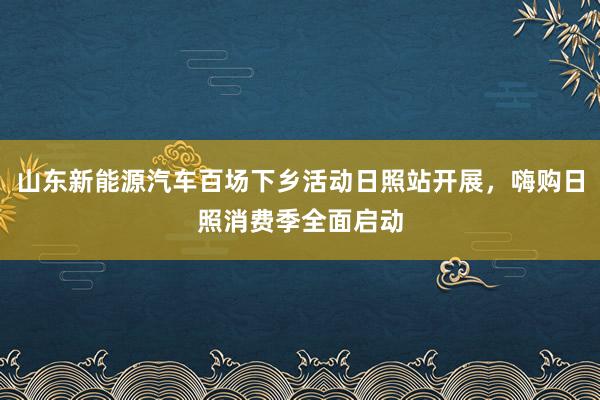 山东新能源汽车百场下乡活动日照站开展，嗨购日照消费季全面启动