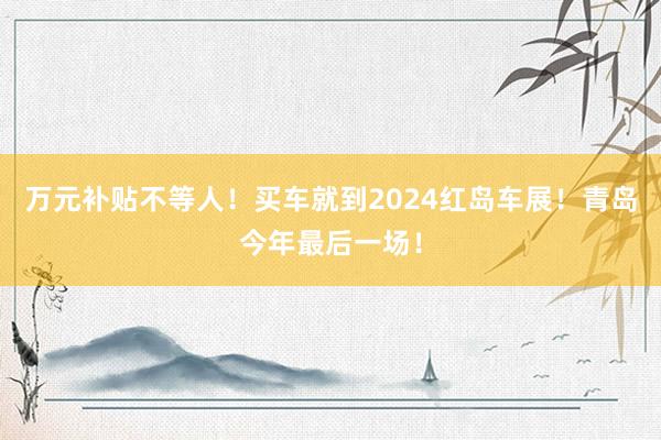 万元补贴不等人！买车就到2024红岛车展！青岛今年最后一场！