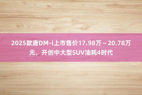 2025款唐DM-i上市售价17.98万～20.78万元，开创中大型SUV油耗4时代