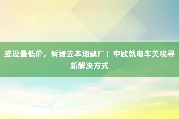 或设最低价，暂缓去本地建厂！中欧就电车关税寻新解决方式