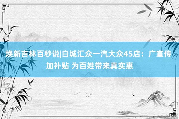 焕新吉林百秒说|白城汇众一汽大众4S店：广宣传 加补贴 为百姓带来真实惠