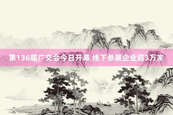 第136届广交会今日开幕 线下参展企业超3万家