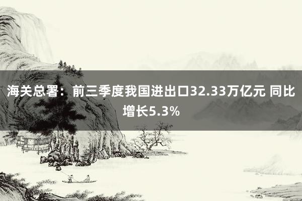 海关总署：前三季度我国进出口32.33万亿元 同比增长5.3%