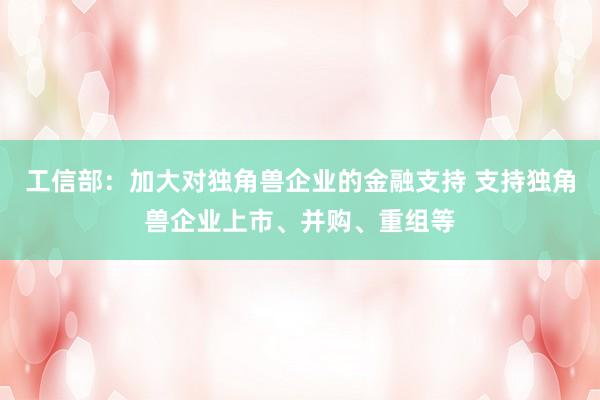 工信部：加大对独角兽企业的金融支持 支持独角兽企业上市、并购、重组等