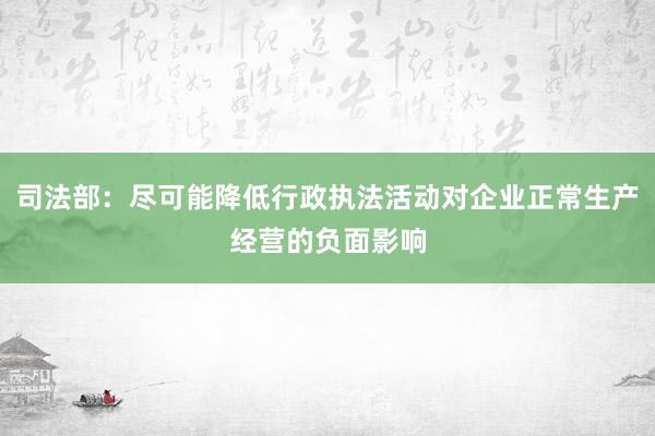 司法部：尽可能降低行政执法活动对企业正常生产经营的负面影响