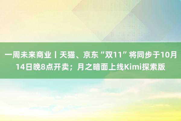 一周未来商业丨天猫、京东“双11”将同步于10月14日晚8点开卖；月之暗面上线Kimi探索版