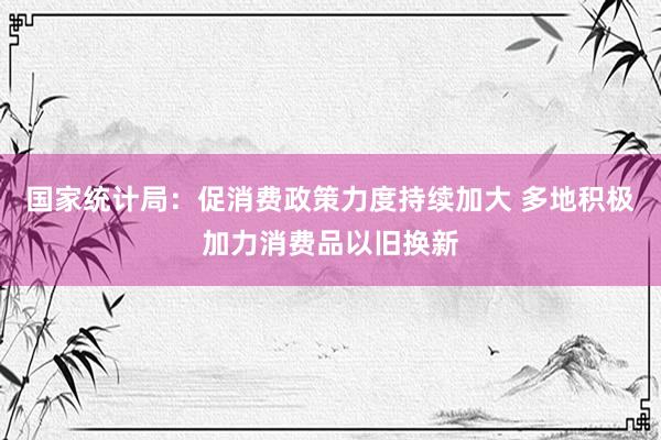 国家统计局：促消费政策力度持续加大 多地积极加力消费品以旧换新