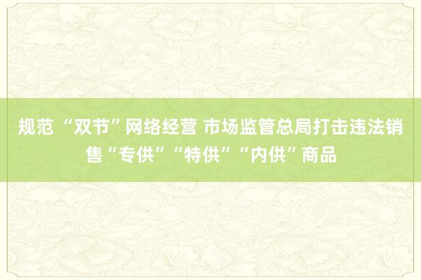 规范 “双节”网络经营 市场监管总局打击违法销售“专供”“特供”“内供”商品