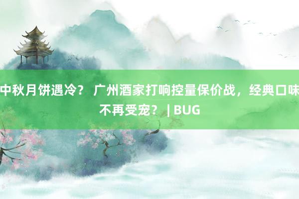 中秋月饼遇冷？ 广州酒家打响控量保价战，经典口味不再受宠？ | BUG