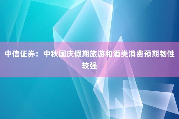 中信证券：中秋国庆假期旅游和酒类消费预期韧性较强