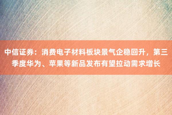 中信证券：消费电子材料板块景气企稳回升，第三季度华为、苹果等新品发布有望拉动需求增长