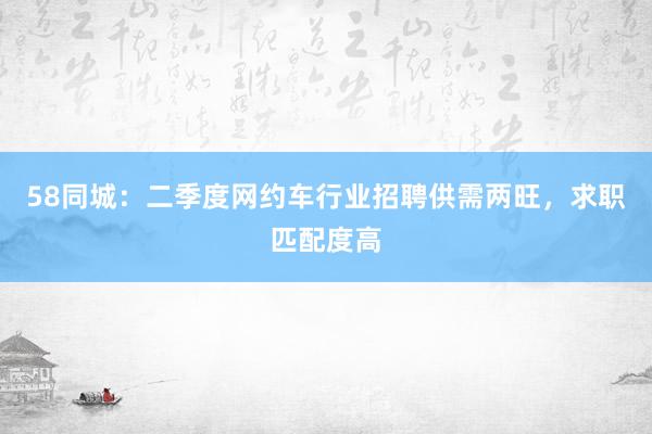 58同城：二季度网约车行业招聘供需两旺，求职匹配度高