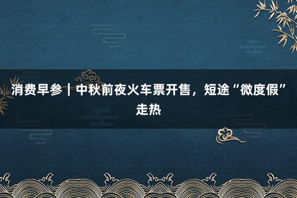 消费早参｜中秋前夜火车票开售，短途“微度假”走热