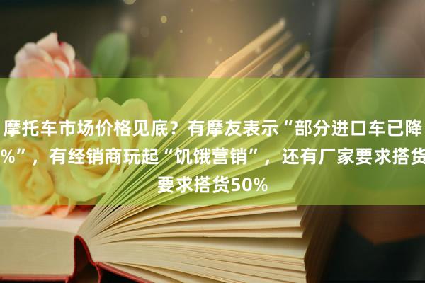 摩托车市场价格见底？有摩友表示“部分进口车已降价40%”，有经销商玩起“饥饿营销”，还有厂家要求搭货50%