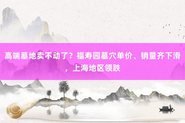 高端墓地卖不动了？福寿园墓穴单价、销量齐下滑，上海地区领跌