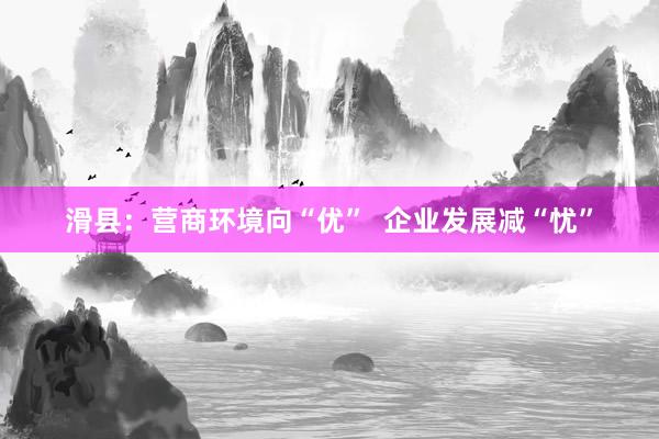 滑县：营商环境向“优”  企业发展减“忧”