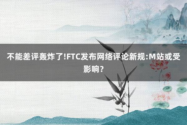 不能差评轰炸了!FTC发布网络评论新规:M站或受影响？