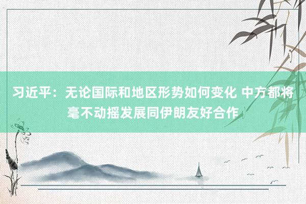 习近平：无论国际和地区形势如何变化 中方都将毫不动摇发展同伊朗友好合作