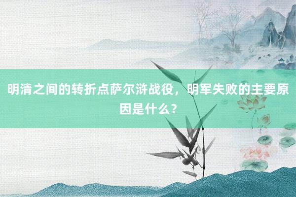 明清之间的转折点萨尔浒战役，明军失败的主要原因是什么？