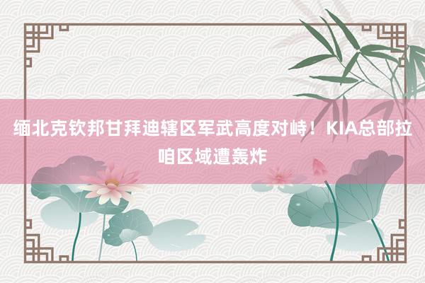 缅北克钦邦甘拜迪辖区军武高度对峙！KIA总部拉咱区域遭轰炸