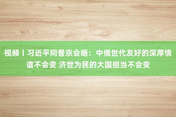 视频丨习近平同普京会晤：中俄世代友好的深厚情谊不会变 济世为民的大国担当不会变