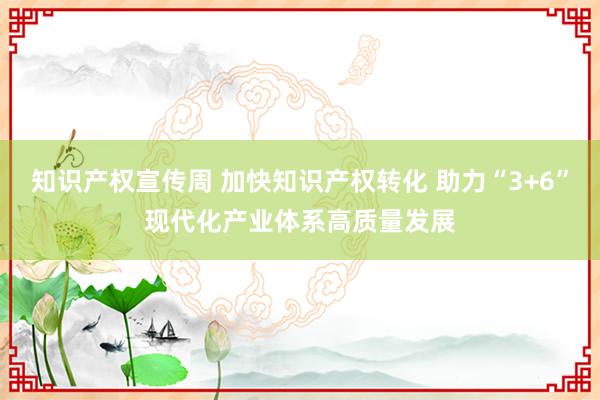 知识产权宣传周 加快知识产权转化 助力“3+6”现代化产业体系高质量发展