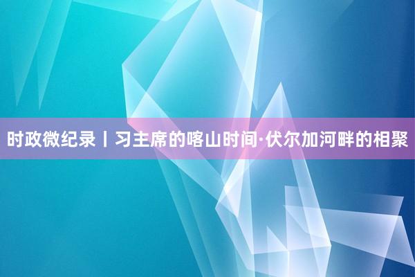 时政微纪录丨习主席的喀山时间·伏尔加河畔的相聚