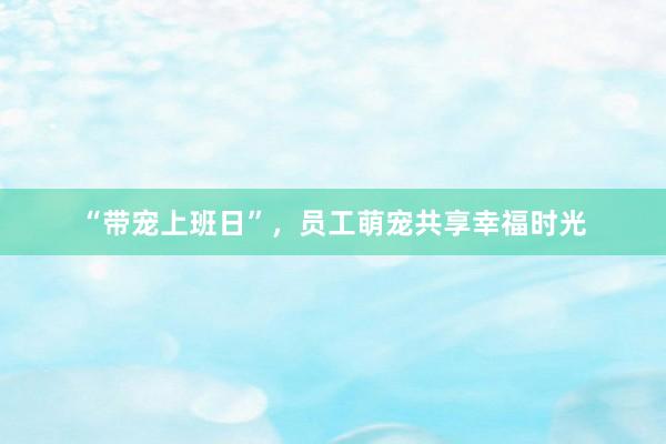 “带宠上班日”，员工萌宠共享幸福时光