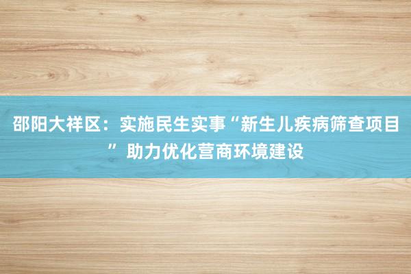 邵阳大祥区：实施民生实事“新生儿疾病筛查项目” 助力优化营商环境建设