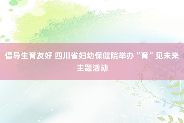 倡导生育友好 四川省妇幼保健院举办“育”见未来主题活动