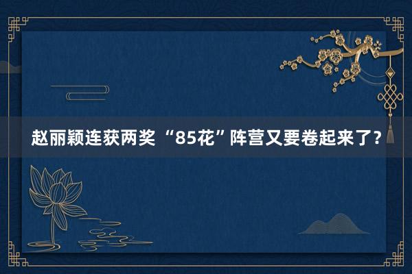 赵丽颖连获两奖 “85花”阵营又要卷起来了？