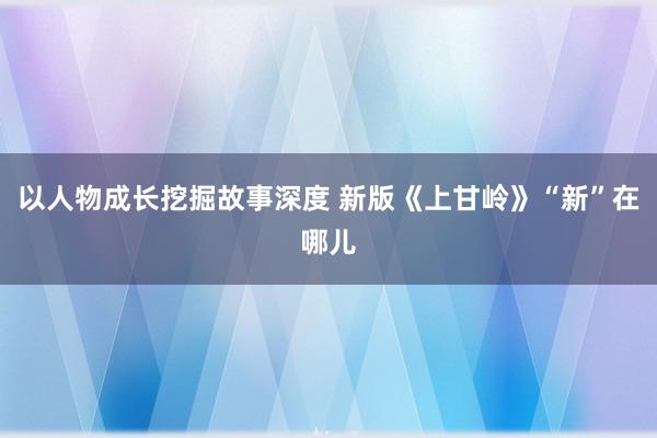 以人物成长挖掘故事深度 新版《上甘岭》“新”在哪儿