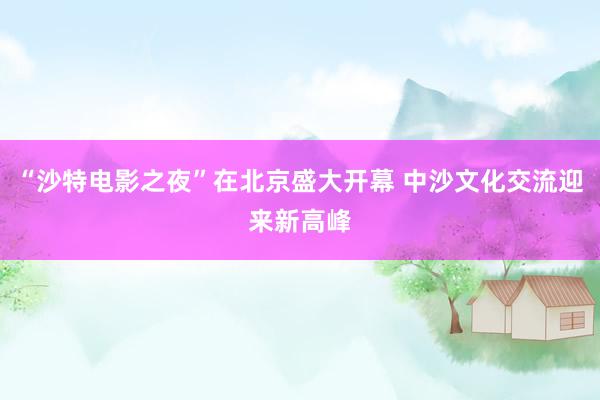 “沙特电影之夜”在北京盛大开幕 中沙文化交流迎来新高峰