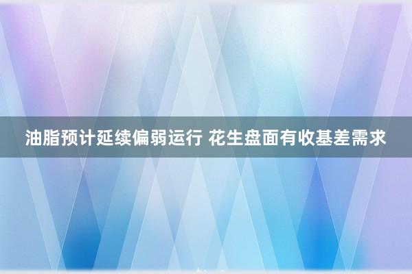 油脂预计延续偏弱运行 花生盘面有收基差需求