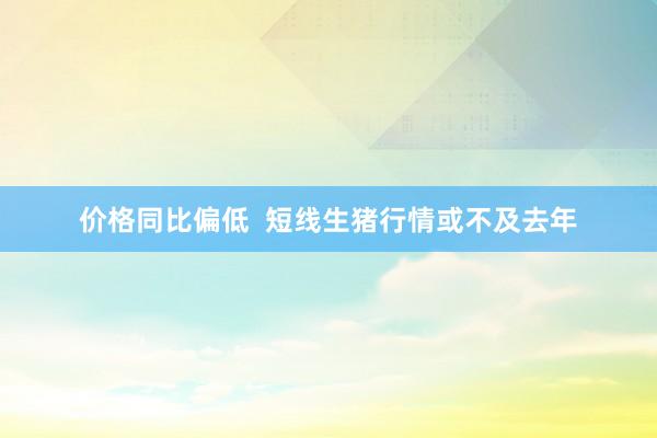 价格同比偏低  短线生猪行情或不及去年