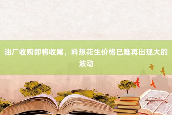 油厂收购即将收尾，料想花生价格已难再出现大的波动