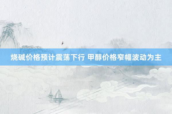 烧碱价格预计震荡下行 甲醇价格窄幅波动为主