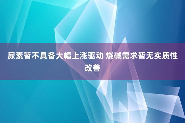 尿素暂不具备大幅上涨驱动 烧碱需求暂无实质性改善