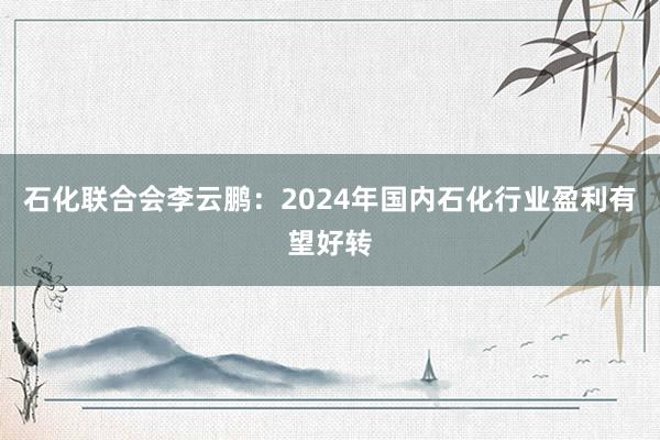 石化联合会李云鹏：2024年国内石化行业盈利有望好转