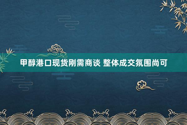 甲醇港口现货刚需商谈 整体成交氛围尚可