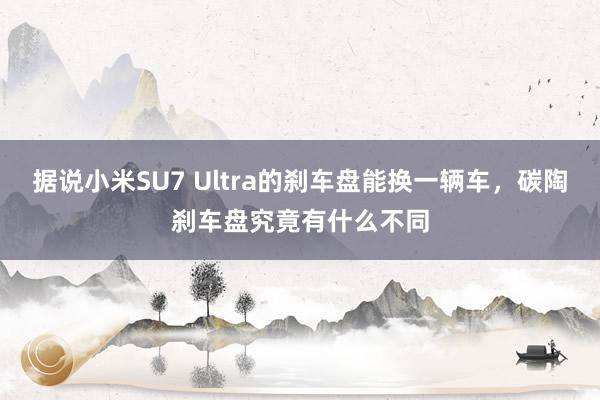 据说小米SU7 Ultra的刹车盘能换一辆车，碳陶刹车盘究竟有什么不同